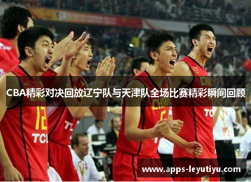 CBA精彩对决回放辽宁队与天津队全场比赛精彩瞬间回顾