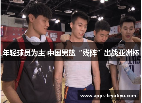 年轻球员为主 中国男篮“残阵”出战亚洲杯